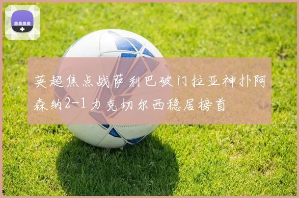 英超焦点战萨利巴破门拉亚神扑阿森纳2-1力克切尔西稳居榜首