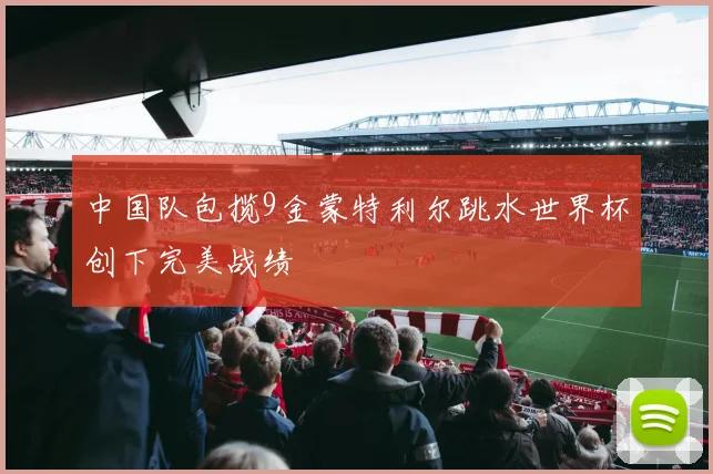 中国队包揽9金蒙特利尔跳水世界杯创下完美战绩