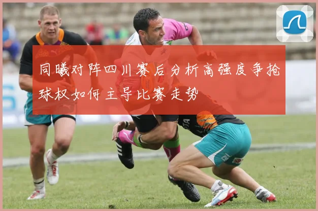 同曦对阵四川赛后分析高强度争抢球权如何主导比赛走势