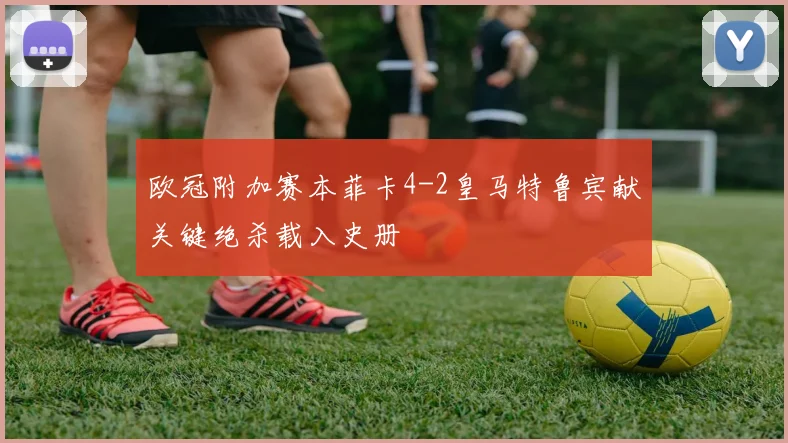 欧冠附加赛本菲卡4-2皇马特鲁宾献关键绝杀载入史册