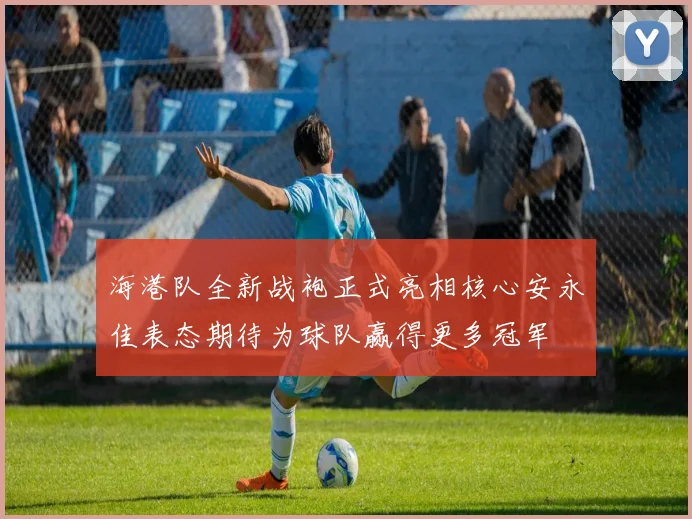 海港队全新战袍正式亮相核心安永佳表态期待为球队赢得更多冠军