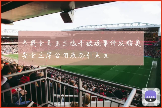 冬奥会乌克兰选手被逐事件发酵奥委会主席含泪表态引关注