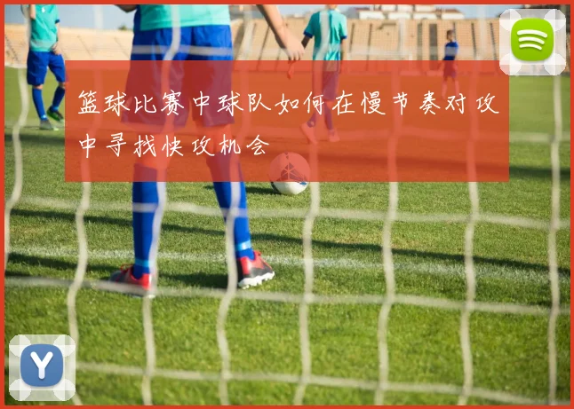 篮球比赛中球队如何在慢节奏对攻中寻找快攻机会