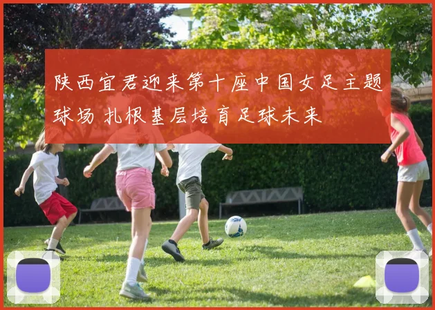 陕西宜君迎来第十座中国女足主题球场 扎根基层培育足球未来