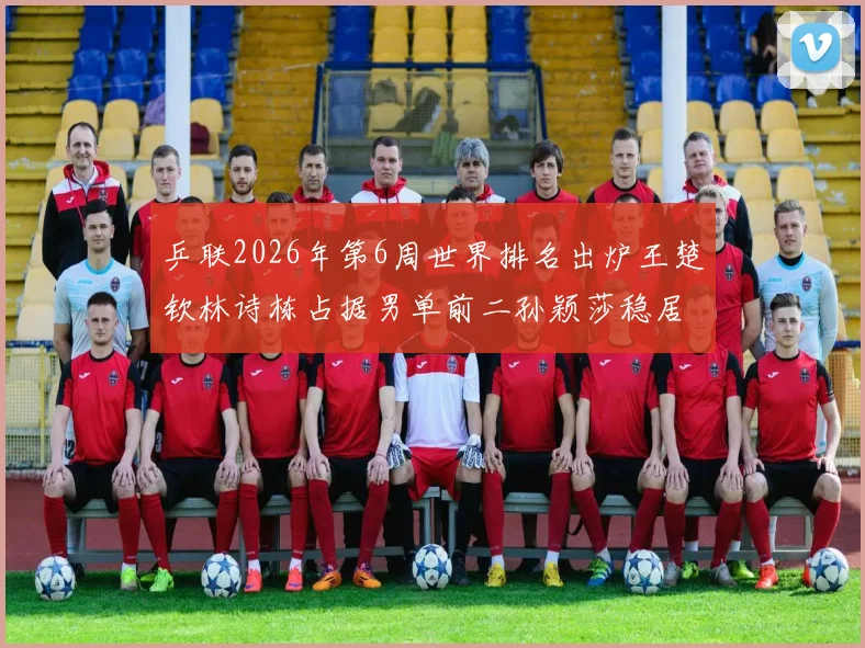 乒联2026年第6周世界排名出炉王楚钦林诗栋占据男单前二孙颖莎稳居女单第一