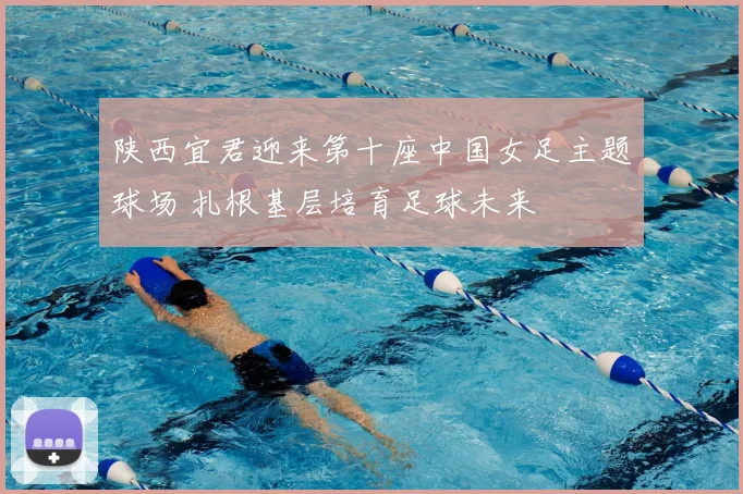 陕西宜君迎来第十座中国女足主题球场 扎根基层培育足球未来