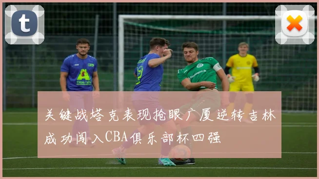 关键战塔克表现抢眼广厦逆转吉林成功闯入CBA俱乐部杯四强