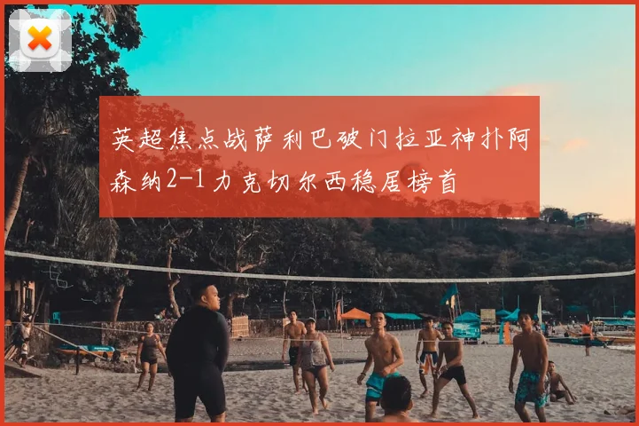 英超焦点战萨利巴破门拉亚神扑阿森纳2-1力克切尔西稳居榜首