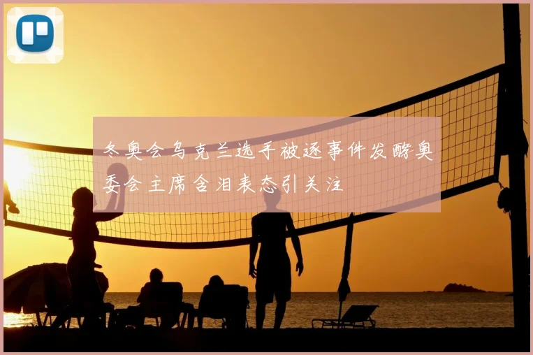 冬奥会乌克兰选手被逐事件发酵奥委会主席含泪表态引关注